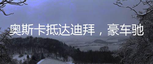 奧斯卡抵達(dá)迪拜，豪車(chē)馳騁街頭，星光閃耀之城