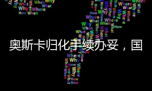 奧斯卡歸化手續(xù)辦妥，國際影壇迎來新里程碑