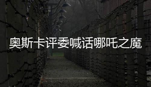 奧斯卡評委喊話哪吒之魔童降世角逐奧斯卡獎，中國文化瑰寶引發(fā)國際矚目