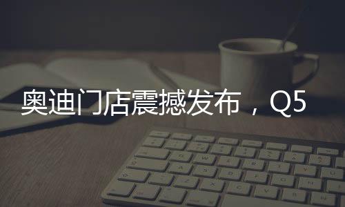 奧迪門店震撼發(fā)布，Q5L新車售價親民，起售價僅23.88萬起