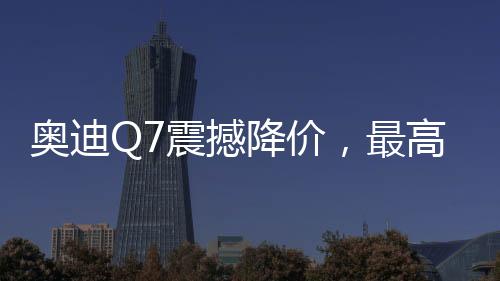 奧迪Q7震撼降價(jià)，最高優(yōu)惠達(dá)17萬——豪華SUV新選擇！