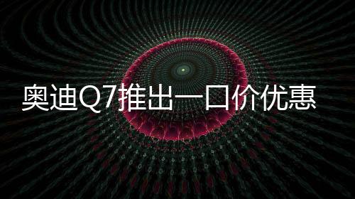 奧迪Q7推出一口價優(yōu)惠，最高降價達17萬元——豪華SUV市場掀起新波瀾