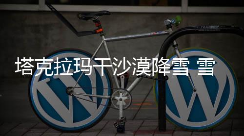 塔克拉瑪干沙漠降雪 雪海奇觀驚艷世人
