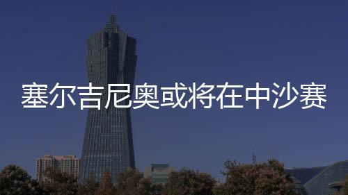 塞爾吉尼奧或將在中沙賽前與球隊會合，助力備戰(zhàn)關鍵戰(zhàn)役