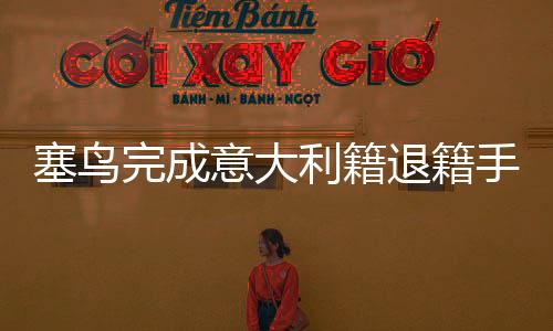 塞鳥完成意大利籍退籍手續(xù)，預(yù)計(jì)三月將為中國足球亮相