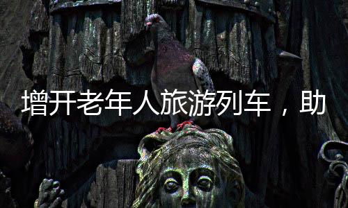 增開(kāi)老年人旅游列車，助力銀發(fā)族暢游大好河山