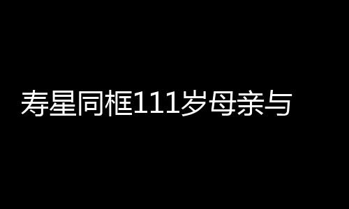 壽星同框111歲母親與90歲兒子的長(zhǎng)壽故事