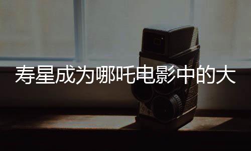 壽星成為哪吒電影中的大反派，深度解讀其背后的故事與象征意義