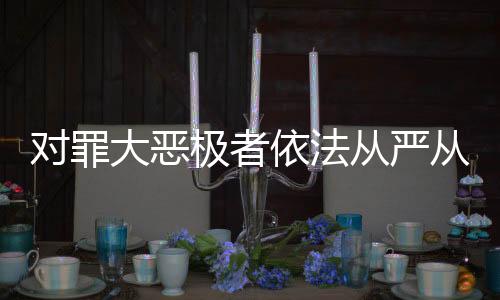 對(duì)罪大惡極者依法從嚴(yán)從重從快懲處——正義不容懈怠