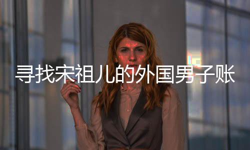 尋找宋祖兒的外國男子賬號注銷，背后的故事引人關注