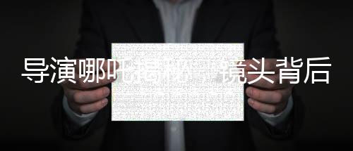 導(dǎo)演哪吒揭秘，鏡頭背后的三年匠心打磨