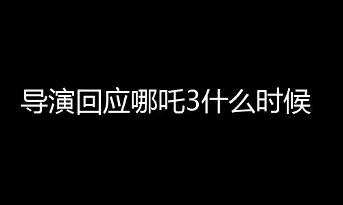 導演回應(yīng)哪吒3什么時候能看到，全新故事，期待已久