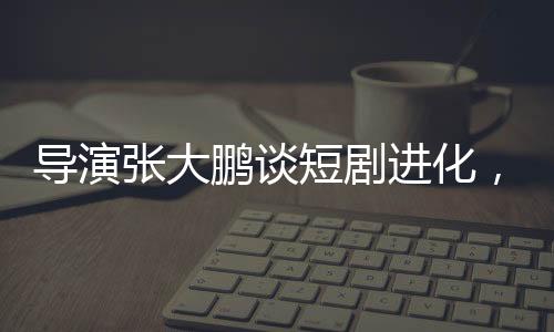 導(dǎo)演張大鵬談短劇進(jìn)化，速度驚人，行業(yè)面臨新挑戰(zhàn)與機(jī)遇