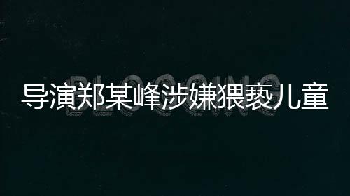 導(dǎo)演鄭某峰涉嫌猥褻兒童被刑拘，行業(yè)震驚，法律嚴(yán)懲不貸