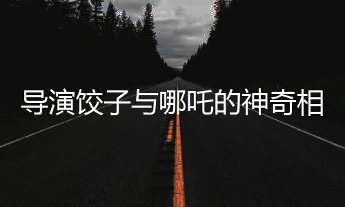 導演餃子與哪吒的神奇相似之處——一次關于自我探索與藝術創(chuàng)造的深度對話