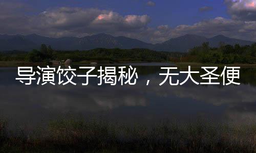 導(dǎo)演餃子揭秘，無大圣便無哪吒——深度解讀電影背后的文化脈絡(luò)
