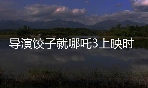 導(dǎo)演餃子就哪吒3上映時(shí)間做出回應(yīng)