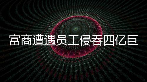 富商遭遇員工侵吞四億巨額資產(chǎn)事件深度剖析