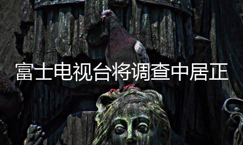 富士電視臺(tái)將調(diào)查中居正廣糾紛  多家企業(yè)暫停在富士電視臺(tái)投放廣告