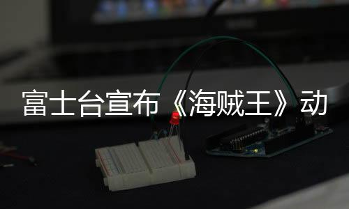 富士臺宣布《海賊王》動畫將改為深夜播出 觀眾炸窩18年習慣要變