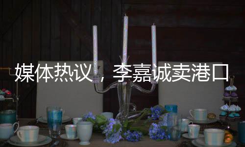 媒體熱議，李嘉誠(chéng)賣港口之舉不單純是在商言商
