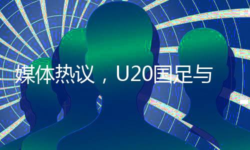 媒體熱議，U20國(guó)足與亞洲強(qiáng)隊(duì)差距不大，青年軍展現(xiàn)潛力和韌性