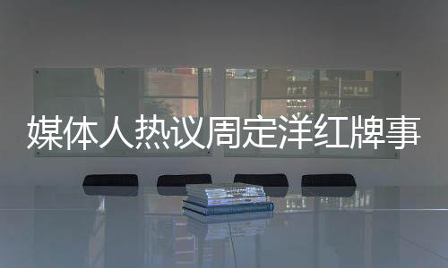 媒體人熱議周定洋紅牌事件