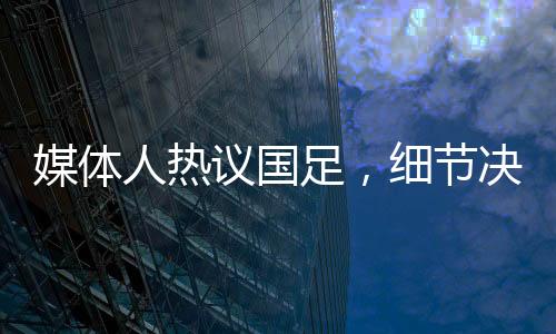媒體人熱議國(guó)足，細(xì)節(jié)決定成敗，若無致命失誤或能取勝