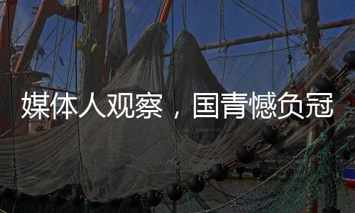 媒體人觀察，國青憾負(fù)冠亞軍之路，未來依然可期