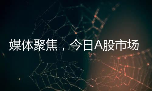 媒體聚焦，今日A股市場變化引人矚目，值得高度關(guān)注