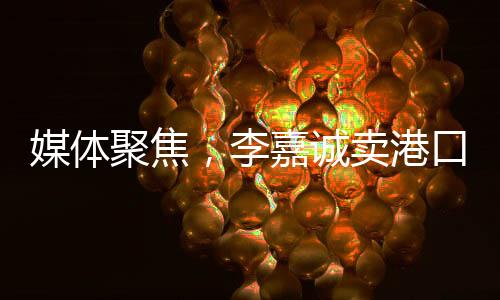 媒體聚焦，李嘉誠賣港口之事件，商海背后話題無窮——并不簡單地在商言商