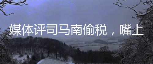 媒體評司馬南偷稅，嘴上愛國不作數(shù)