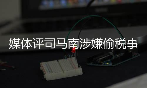 媒體評司馬南涉嫌偷稅事件，嘴上愛國不作數(shù)
