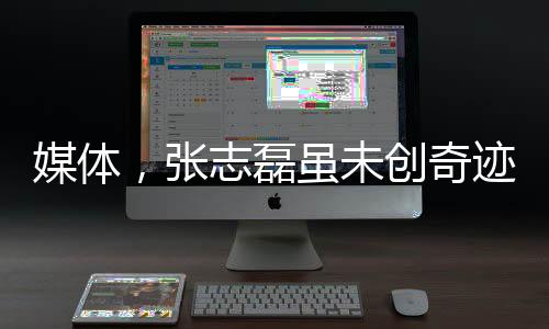 媒體，張志磊雖未創(chuàng)奇跡仍值得尊重