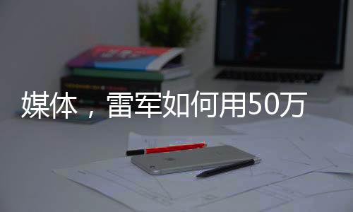 媒體，雷軍如何用50萬讓人覺得賺了