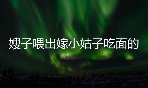 嫂子喂出嫁小姑子吃面的溫情時(shí)刻，手抖成篩子背后的感人故事