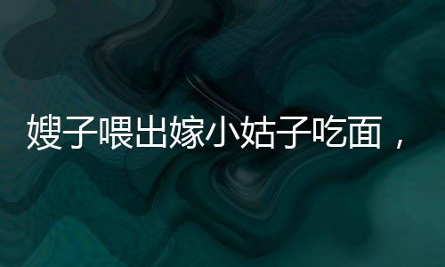 嫂子喂出嫁小姑子吃面，手抖成篩子——一則感人的家庭故事