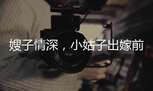 嫂子情深，小姑子出嫁前的溫情瞬間