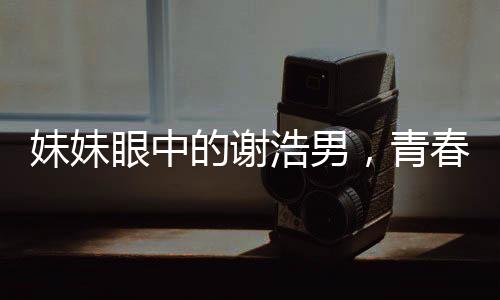 妹妹眼中的謝浩男，青春奮斗的閃耀之星