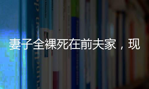 妻子全裸死在前夫家，現(xiàn)任丈夫拒付喪葬費(fèi)——悲劇背后的復(fù)雜情感與法律責(zé)任探究
