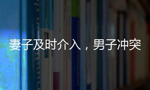 妻子及時(shí)介入，男子沖突中化險(xiǎn)為夷