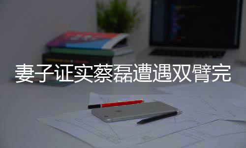妻子證實(shí)蔡磊遭遇雙臂完全癱瘓的嚴(yán)峻現(xiàn)實(shí)