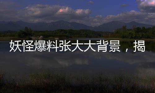 妖怪爆料張大大背景，揭開(kāi)神秘面紗下的故事