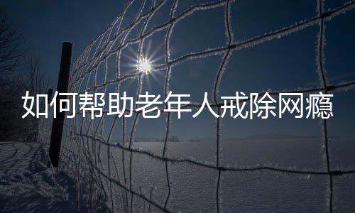如何幫助老年人戒除網癮，策略與行動指南