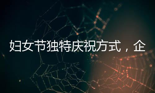婦女節(jié)獨(dú)特慶祝方式，企業(yè)內(nèi)女性員工共聚晚餐，男員工精心上菜服務(wù)