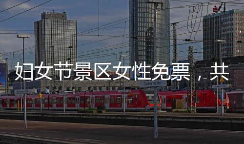 婦女節(jié)景區(qū)女性免票，共慶女性力量崛起