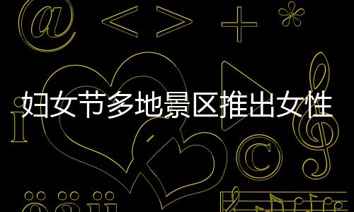 婦女節(jié)多地景區(qū)推出女性免票或半價優(yōu)惠活動