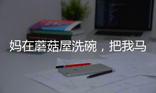 媽在蘑菇屋洗碗，把我馬甲曝光了