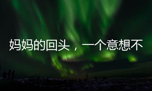 媽媽的回頭，一個意想不到的小插曲引發(fā)家庭溫馨思考