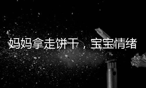媽媽拿走餅干，寶寶情緒失控，一起探討家庭教育與情感溝通